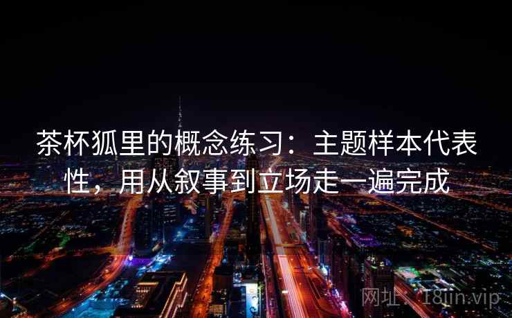 茶杯狐里的概念练习：主题样本代表性，用从叙事到立场走一遍完成  第1张