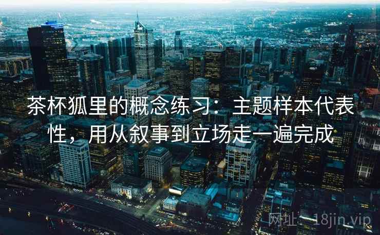 茶杯狐里的概念练习：主题样本代表性，用从叙事到立场走一遍完成  第2张