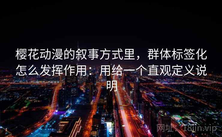 樱花动漫的叙事方式里，群体标签化怎么发挥作用：用给一个直观定义说明  第1张